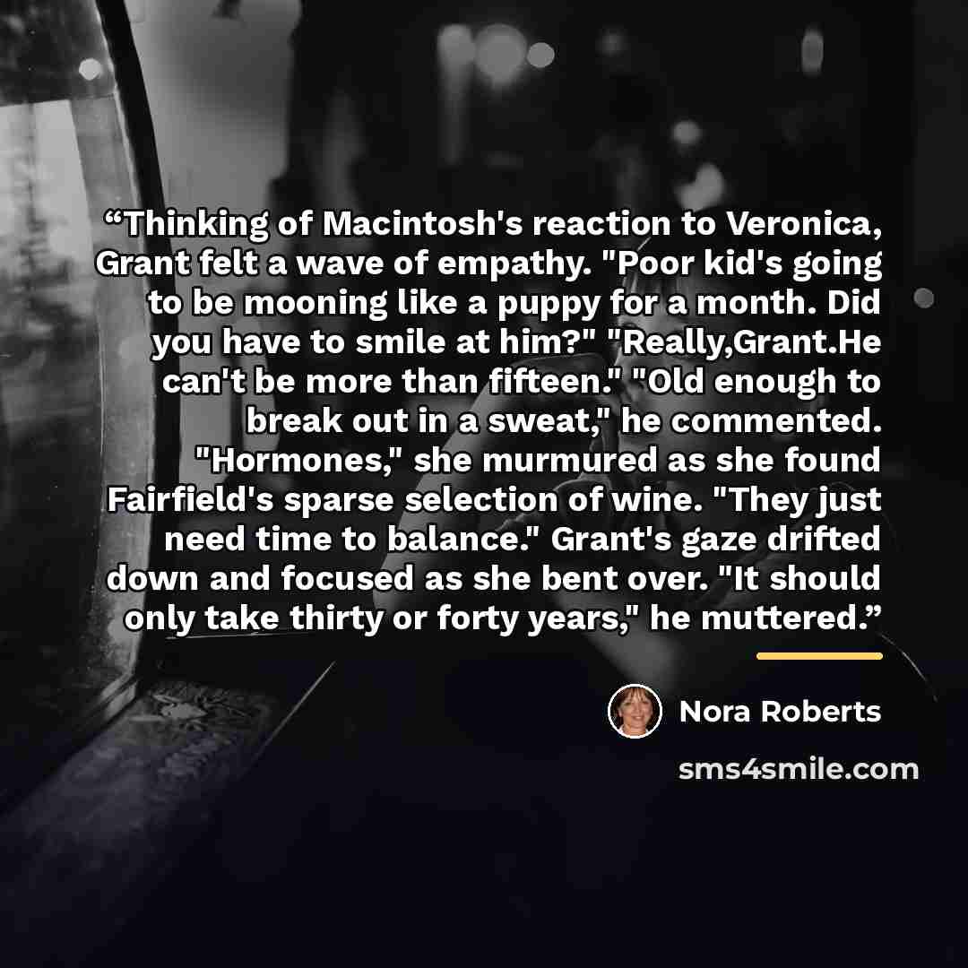 “Thinking of Macintosh's reaction to Veronica, Grant felt a wave of empathy. "Poor kid's going to be mooning like a puppy for a month. Did you have to smile at him?" "Really,Grant.He can't be more than fifteen." "Old enough to break out in a sweat," he commented. "Hormones," she murmured as she…” quote by Nora Roberts