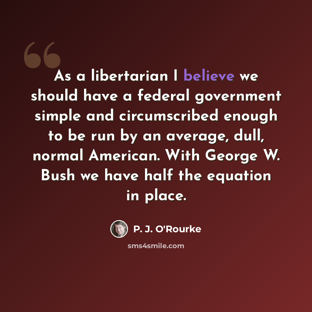 “As a libertarian I believe we should have a federal government simple and circumscribed enough to be run by an average, dull, normal American. With George W. Bush we have half the equation in place.” quote by P. J. O'Rourke