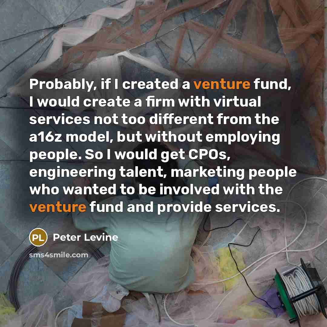 “Probably, if I created a venture fund, I would create a firm with virtual services not too different from the a16z model, but without employing people. So I would get CPOs, engineering talent, marketing people who wanted to be involved with the venture fund and provide services.” quote by Peter Levine