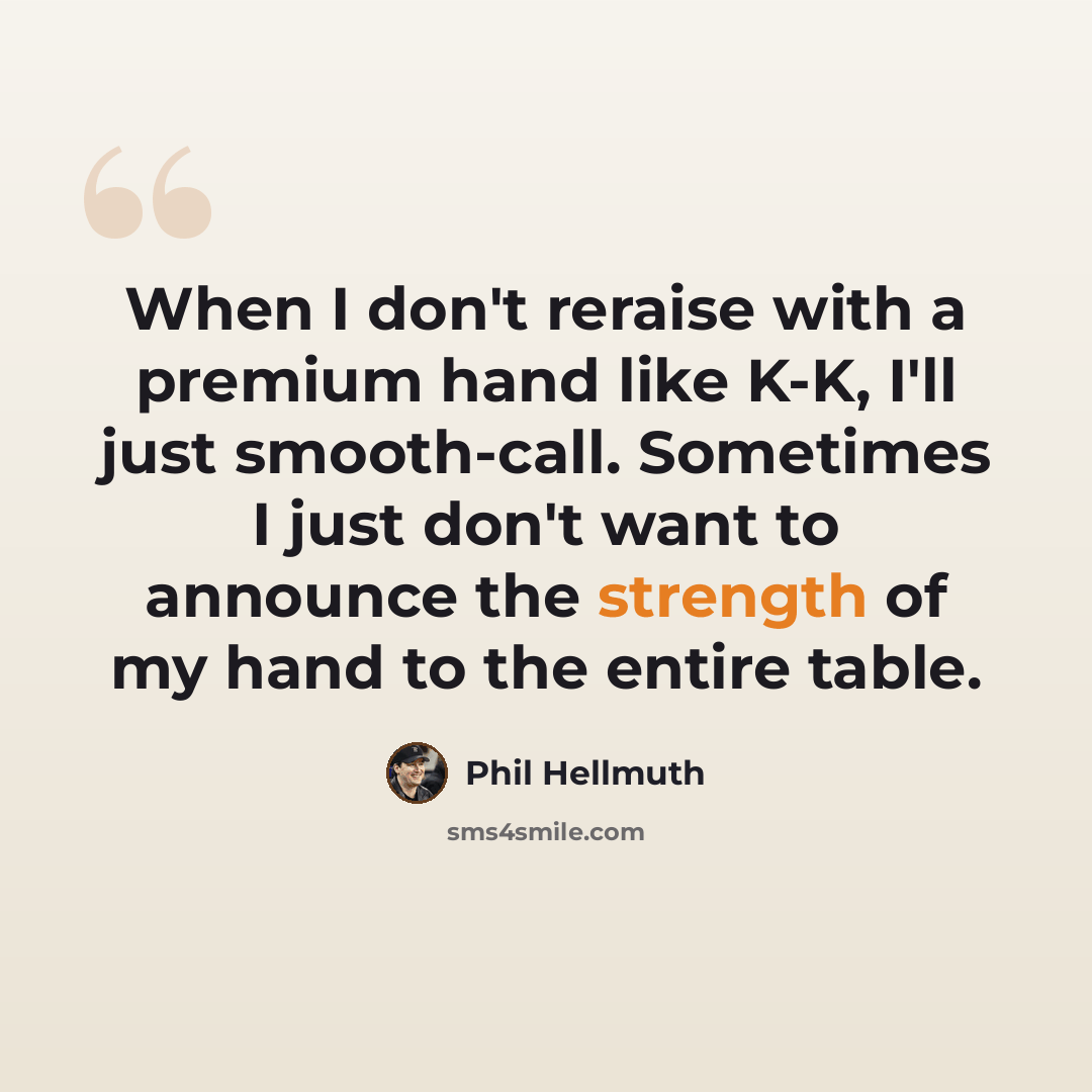 “When I don't reraise with a premium hand like K-K, I'll just smooth-call. Sometimes I just don't want to announce the strength of my hand to the entire table.” quote by Phil Hellmuth