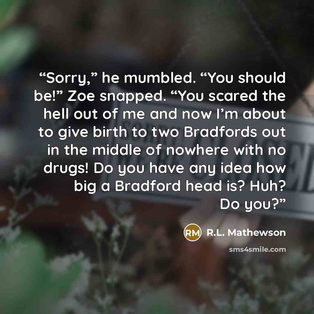 “Sorry,” he mumbled. “You should be!” Zoe snapped. “You scared the hell out of me and now I’m about to give birth to two Bradfords out in the middle of nowhere with no drugs! Do you have any idea how big a Bradford head is? Huh? Do you?” quote by R.L. Mathewson