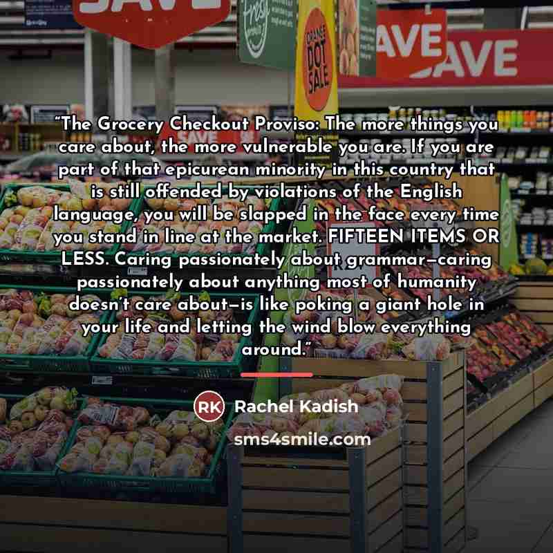 “The Grocery Checkout Proviso: The more things you care about, the more vulnerable you are. If you are part of that epicurean minority in this country that is still offended by violations of the English language, you will be slapped in the face every time you stand in line at the market. FIFTEEN…” quote by Rachel Kadish