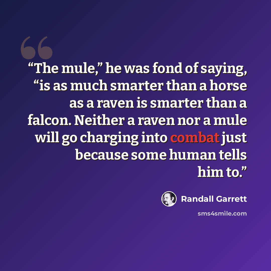 “The mule,” he was fond of saying, “is as much smarter than a horse as a raven is smarter than a falcon. Neither a raven nor a mule will go charging into combat just because some human tells him to.” quote by Randall Garrett