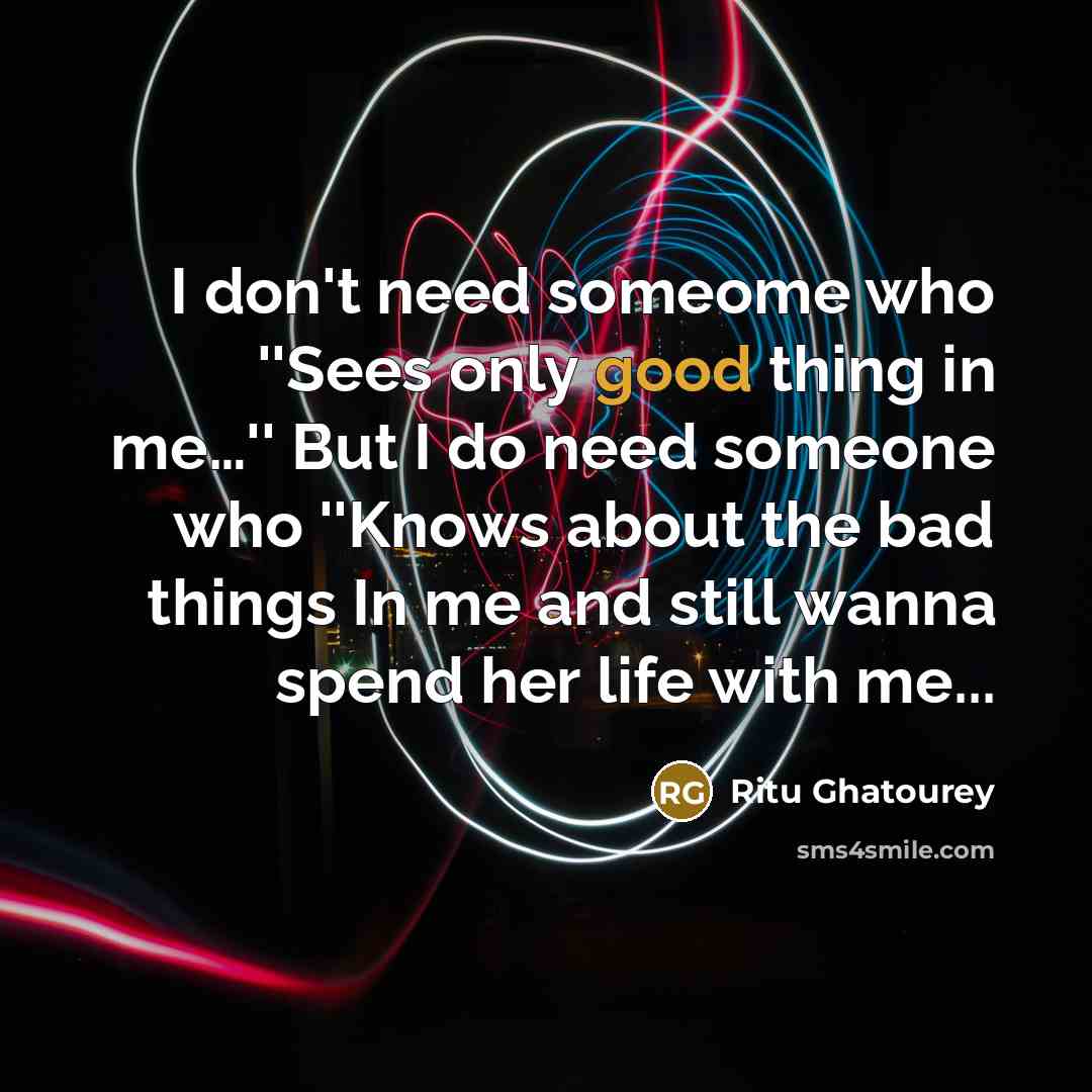 “I don't need someome who ''Sees only good thing in me…'' But I do need someone who ''Knows about the bad things In me and still wanna spend her life with me...” quote by Ritu Ghatourey
