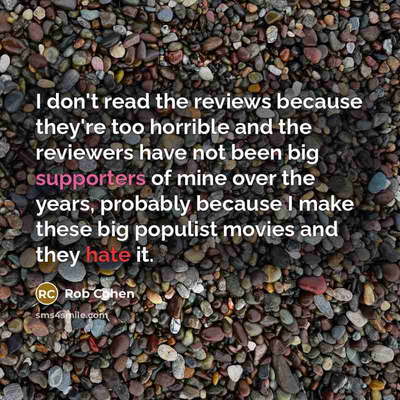 “I don't read the reviews because they're too horrible and the reviewers have not been big supporters of mine over the years, probably because I make these big populist movies and they hate it.” quote by Rob Cohen