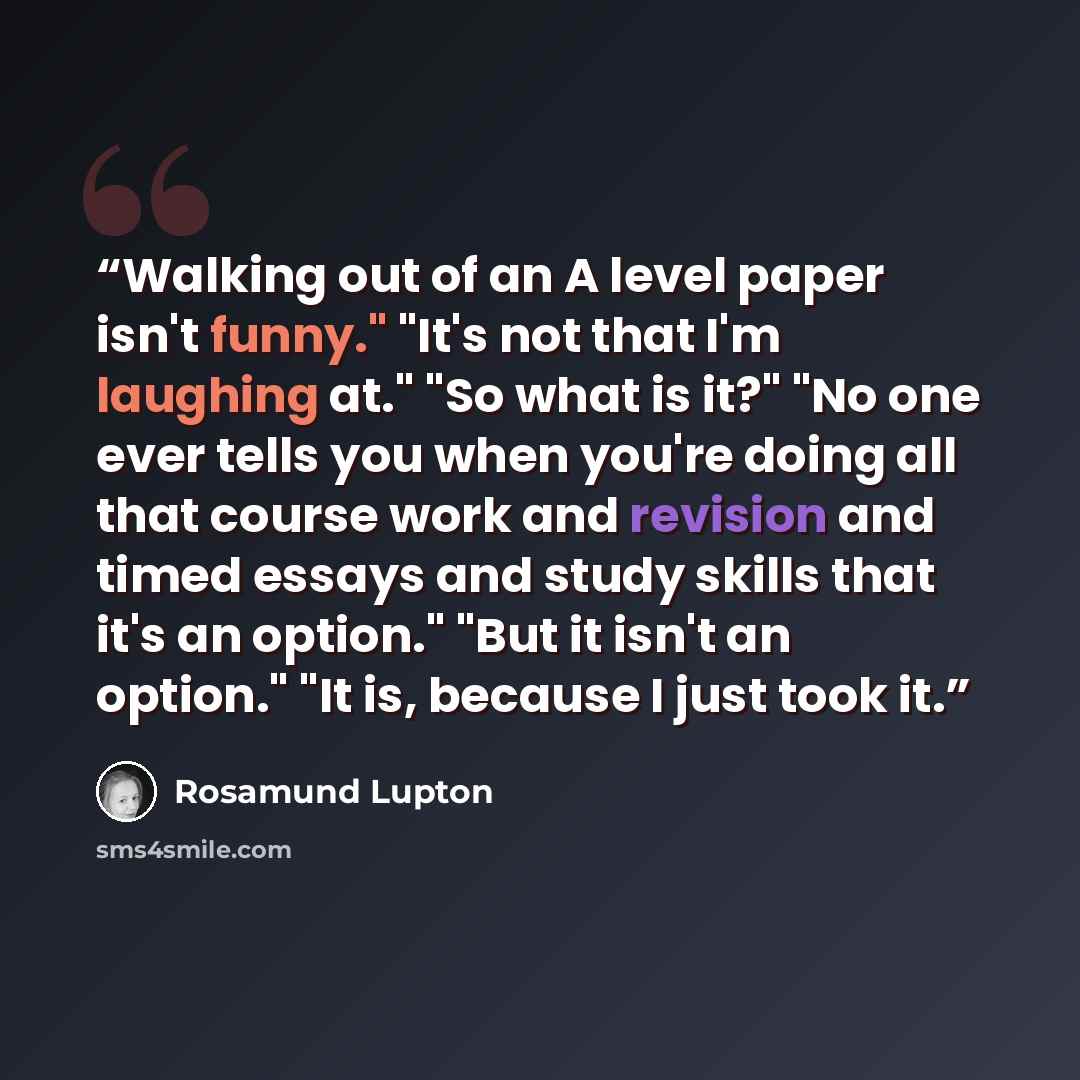 “Walking out of an A level paper isn't funny." "It's not that I'm laughing at." "So what is it?" "No one ever tells you when you're doing all that course work and revision and timed essays and study skills that it's an option." "But it isn't an option." "It is, because I just took it.” quote by Rosamund Lupton