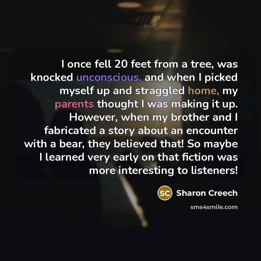 “I once fell 20 feet from a tree, was knocked unconscious, and when I picked myself up and straggled home, my parents thought I was making it up. However, when my brother and I fabricated a story about an encounter with a bear, they believed that! So maybe I learned very early on that fiction was…” quote by Sharon Creech