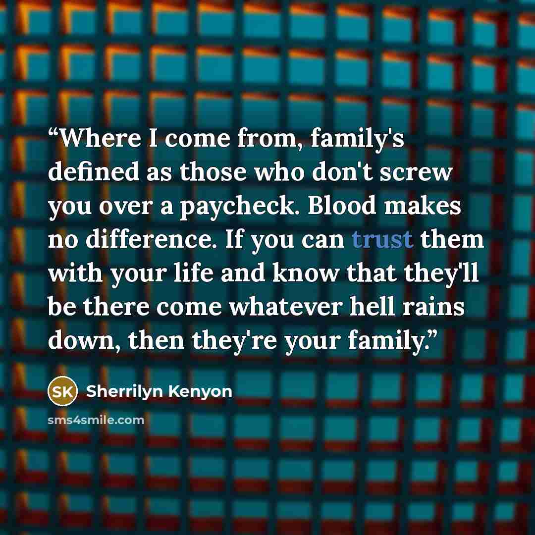 “Where I come from, family's defined as those who don't screw you over a paycheck. Blood makes no difference. If you can trust them with your life and know that they'll be there come whatever hell rains down, then they're your family.” quote by Sherrilyn Kenyon