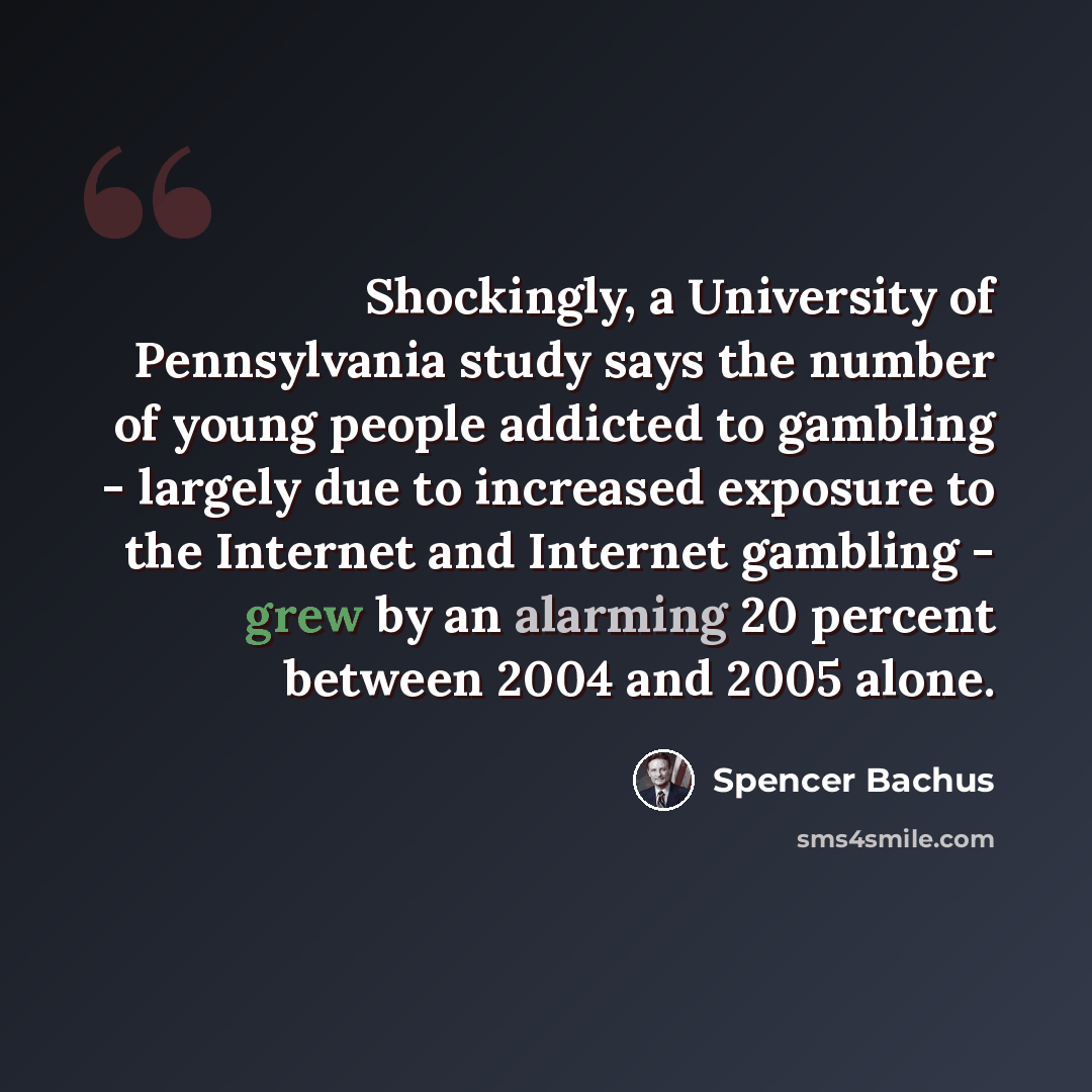 “Shockingly, a University of Pennsylvania study says the number of young people addicted to gambling - largely due to increased exposure to the Internet and Internet gambling - grew by an alarming 20 percent between 2004 and 2005 alone.” quote by Spencer Bachus
