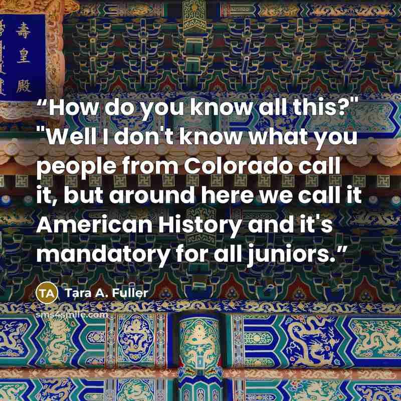 “How do you know all this?" "Well I don't know what you people from Colorado call it, but around here we call it American History and it's mandatory for all juniors.” quote by Tara A. Fuller