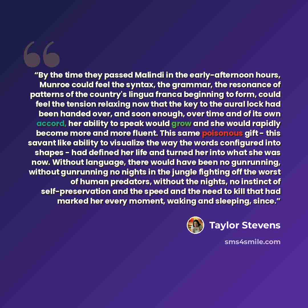 “By the time they passed Malindi in the early-afternoon hours, Munroe could feel the syntax, the grammar, the resonance of patterns of the country's lingua franca beginning to form, could feel the tension relaxing now that the key to the aural lock had been handed over, and soon enough, over time…” quote by Taylor Stevens