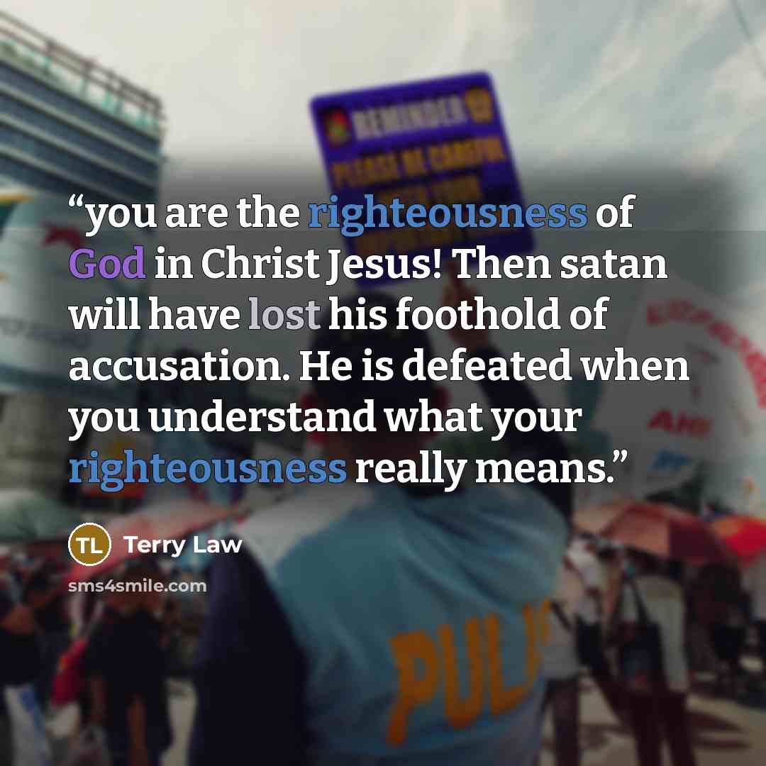 “you are the righteousness of God in Christ Jesus! Then satan will have lost his foothold of accusation. He is defeated when you understand what your righteousness really means.” quote by Terry Law