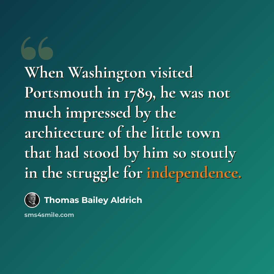 “When Washington visited Portsmouth in 1789, he was not much impressed by the architecture of the little town that had stood by him so stoutly in the struggle for independence.” quote by Thomas Bailey Aldrich