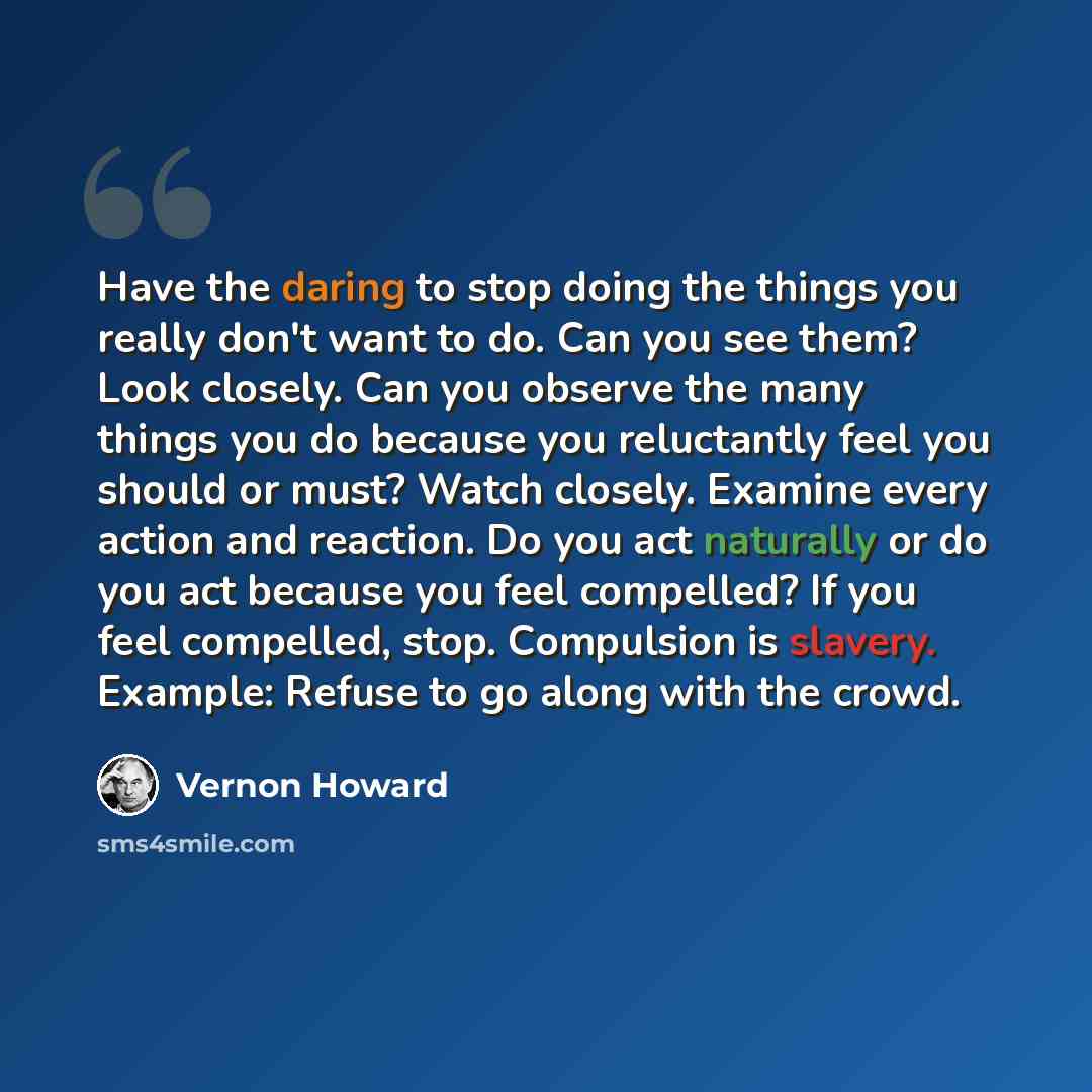 “Have the daring to stop doing the things you really don't want to do. Can you see them? Look closely. Can you observe the many things you do because you reluctantly feel you should or must? Watch closely. Examine every action and reaction. Do you act naturally or do you act because you feel…” quote by Vernon Howard