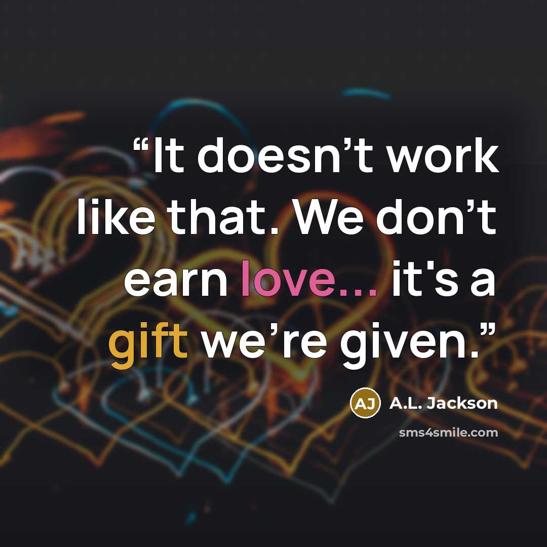 “It doesn't work like that. We don't earn love... it's a gift we're given.” quote by A.L. Jackson