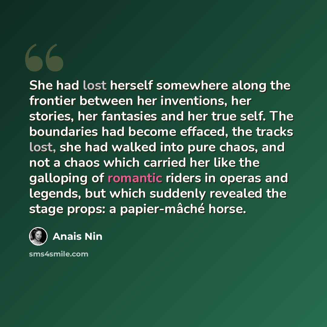 “She had lost herself somewhere along the frontier between her inventions, her stories, her fantasies and her true self. The boundaries had become effaced, the tracks lost, she had walked into pure chaos, and not a chaos which carried her like the galloping of romantic riders in operas and legends…” quote by Anais Nin