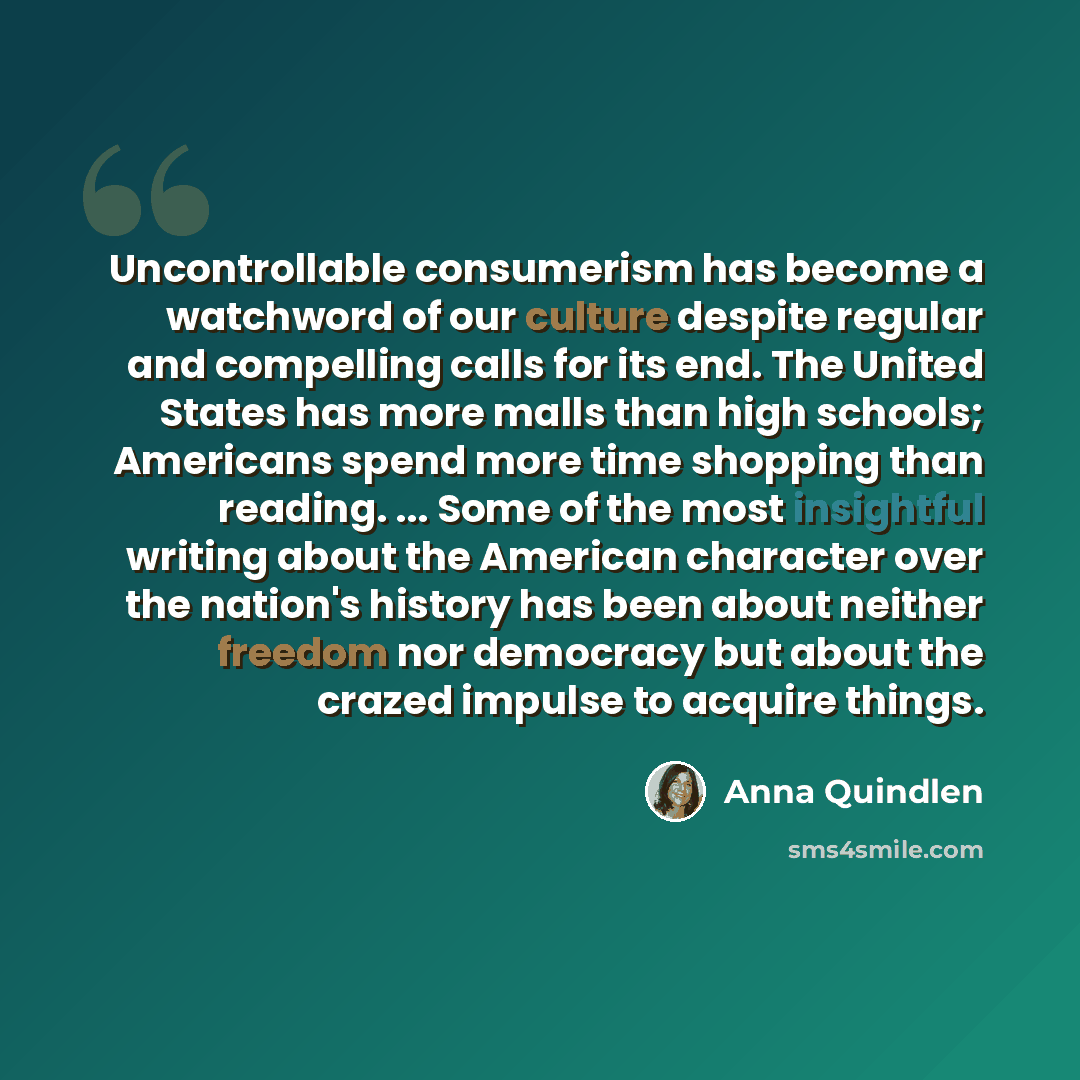 “Uncontrollable consumerism has become a watchword of our culture despite regular and compelling calls for its end. The United States has more malls than high schools; Americans spend more time shopping than reading. ... Some of the most insightful writing about the American character over the…” quote by Anna Quindlen