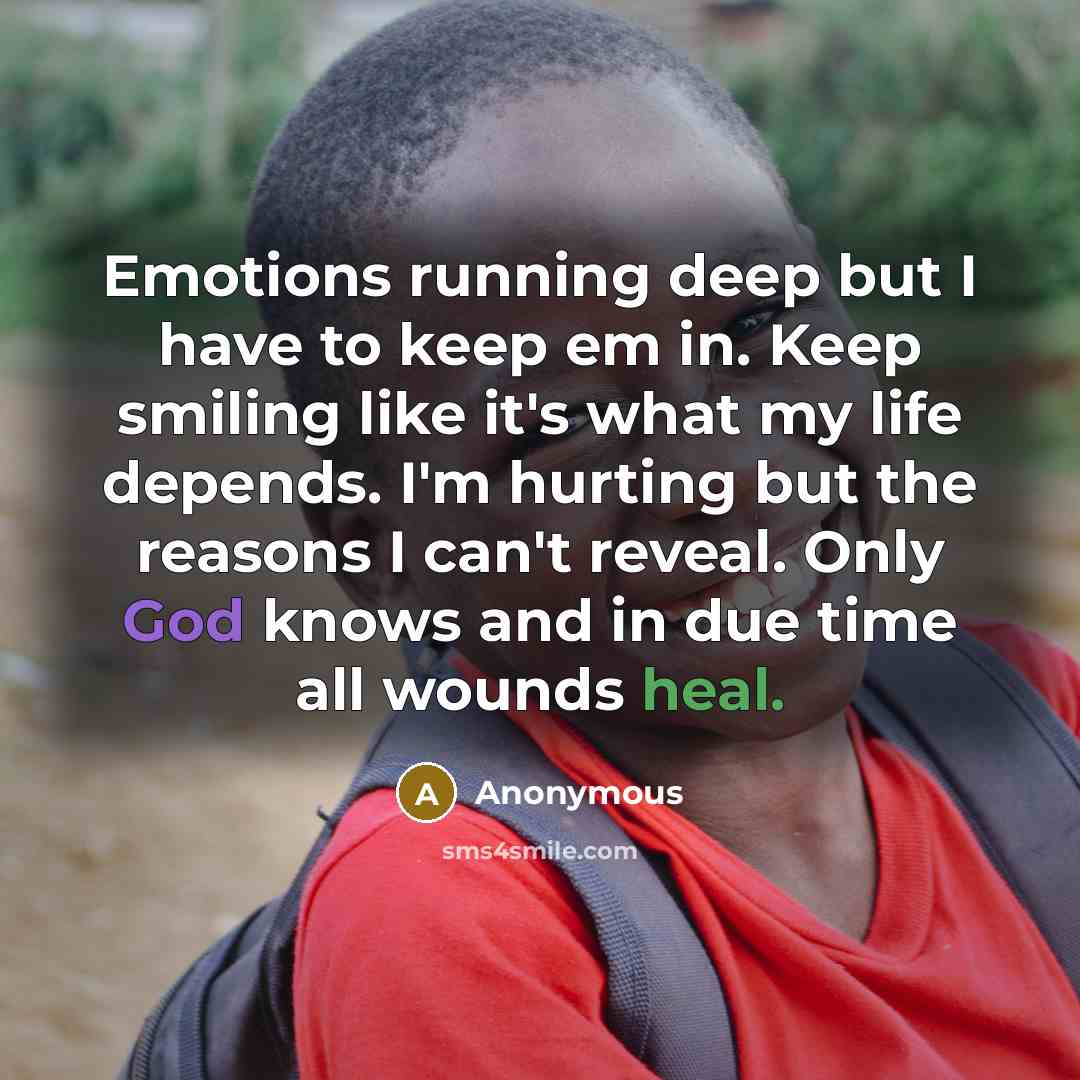 “Emotions running deep but I have to keep em in. Keep smiling like it's what my life depends. I'm hurting but the reasons I can't reveal. Only God knows and in due time all wounds heal.” quote by Anonymous