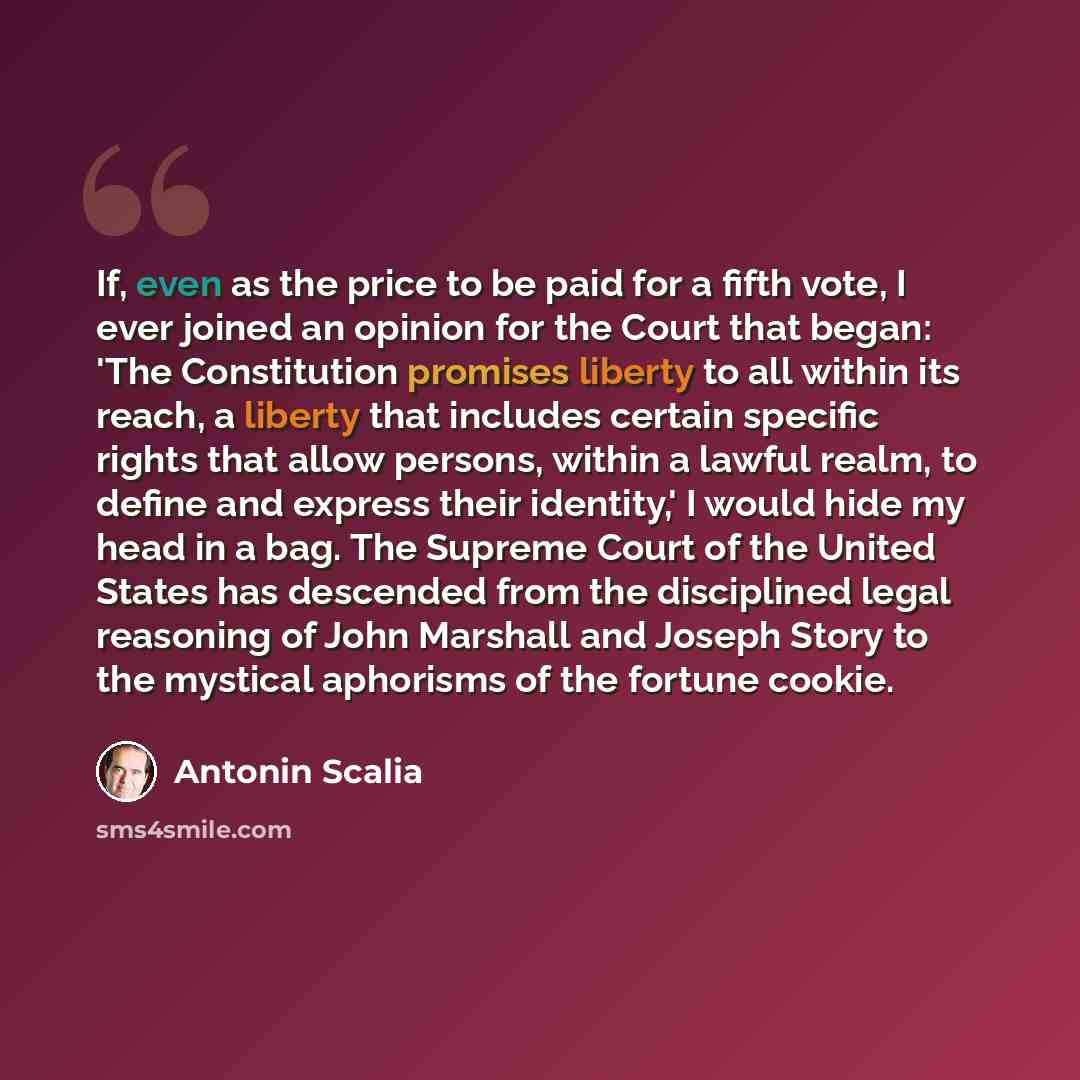 “If, even as the price to be paid for a fifth vote, I ever joined an opinion for the Court that began: 'The Constitution promises liberty to all within its reach, a liberty that includes certain specific rights that allow persons, within a lawful realm, to define and express their identity,' I…” quote by Antonin Scalia