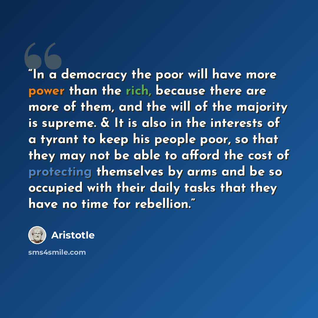 “In a democracy the poor will have more power than the rich, because there are more of them, and the will of the majority is supreme. & It is also in the interests of a tyrant to keep his people poor, so that they may not be able to afford the cost of protecting themselves by arms and be so…” quote by Aristotle