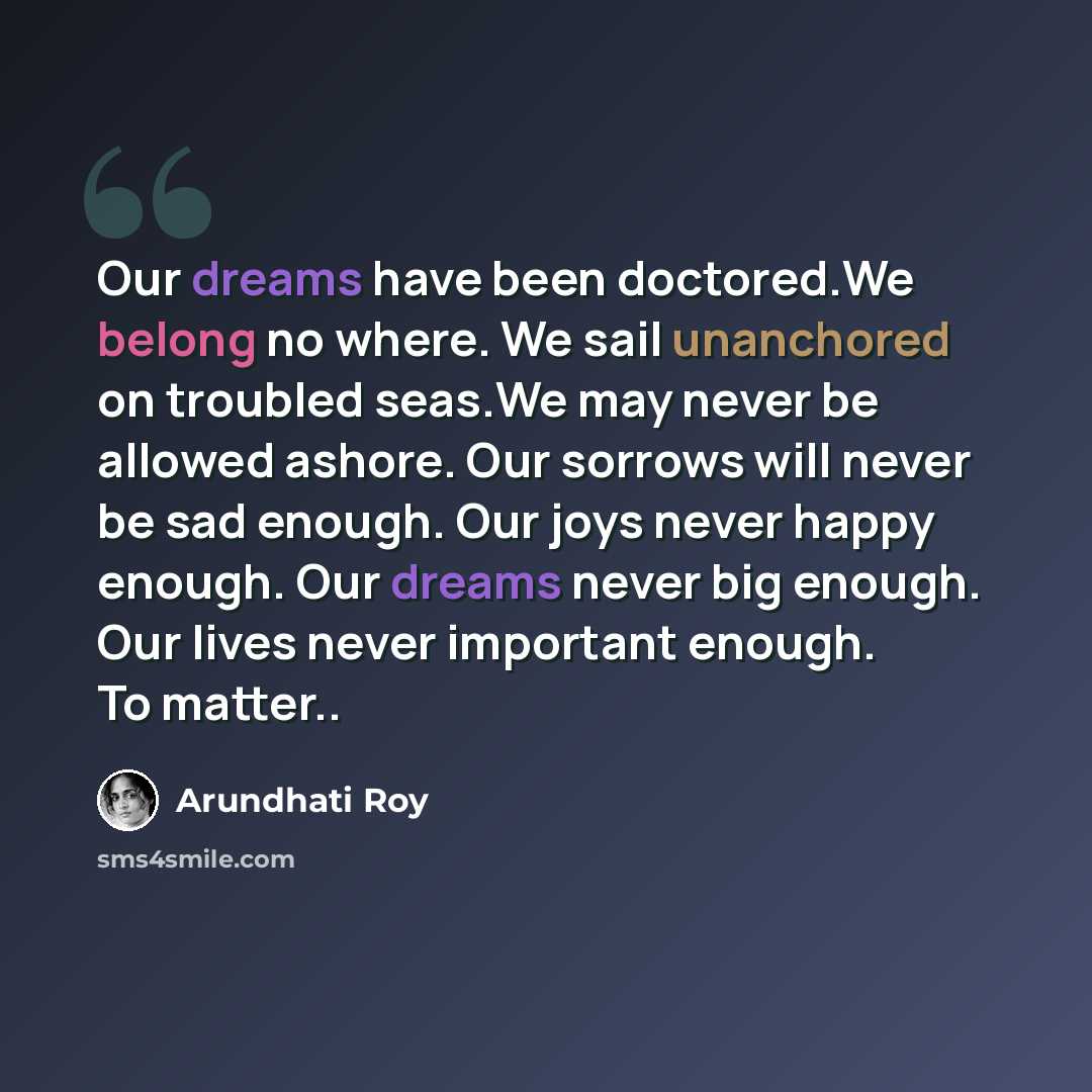 “Our dreams have been doctored.We belong no where. We sail unanchored on troubled seas.We may never be allowed ashore. Our sorrows will never be sad enough. Our joys never happy enough. Our dreams never big enough. Our lives never important enough. To matter..” quote by Arundhati Roy