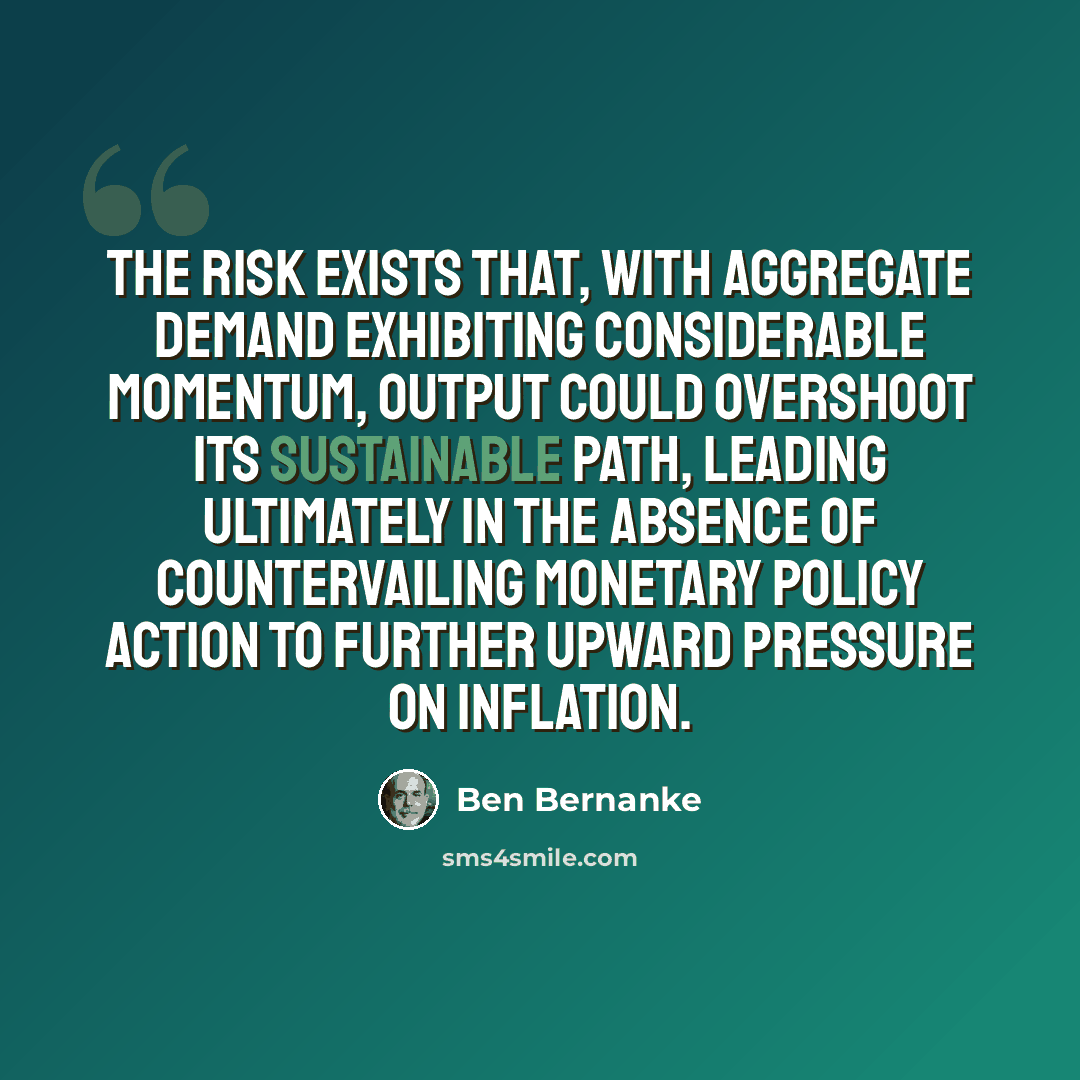 “The risk exists that, with aggregate demand exhibiting considerable momentum, output could overshoot its sustainable path, leading ultimately in the absence of countervailing monetary policy action to further upward pressure on inflation.” quote by Ben Bernanke