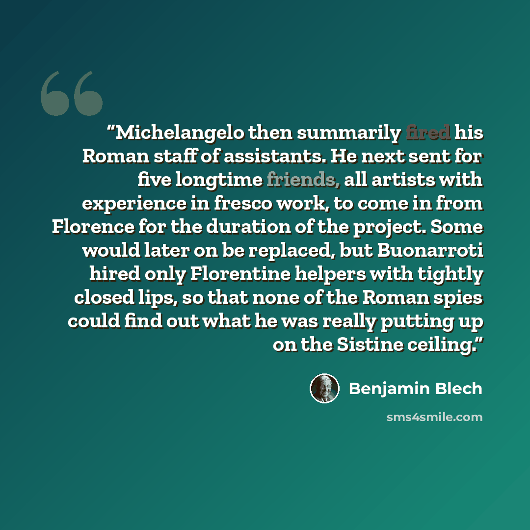 “Michelangelo then summarily fired his Roman staff of assistants. He next sent for five longtime friends, all artists with experience in fresco work, to come in from Florence for the duration of the project. Some would later on be replaced, but Buonarroti hired only Florentine helpers with tightly…” quote by Benjamin Blech