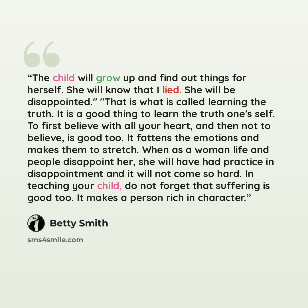 “The child will grow up and find out things for herself. She will know that I lied. She will be disappointed." "That is what is called learning the truth. It is a good thing to learn the truth one's self. To first believe with all your heart, and then not to believe, is good too. It fattens the…” quote by Betty Smith