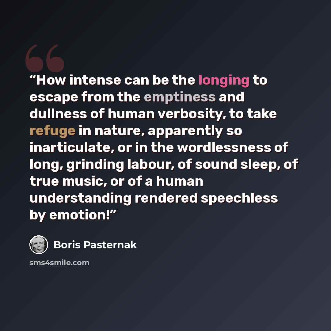 “How intense can be the longing to escape from the emptiness and dullness of human verbosity, to take refuge in nature, apparently so inarticulate, or in the wordlessness of long, grinding labour, of sound sleep, of true music, or of a human understanding rendered speechless by emotion!” quote by Boris Pasternak