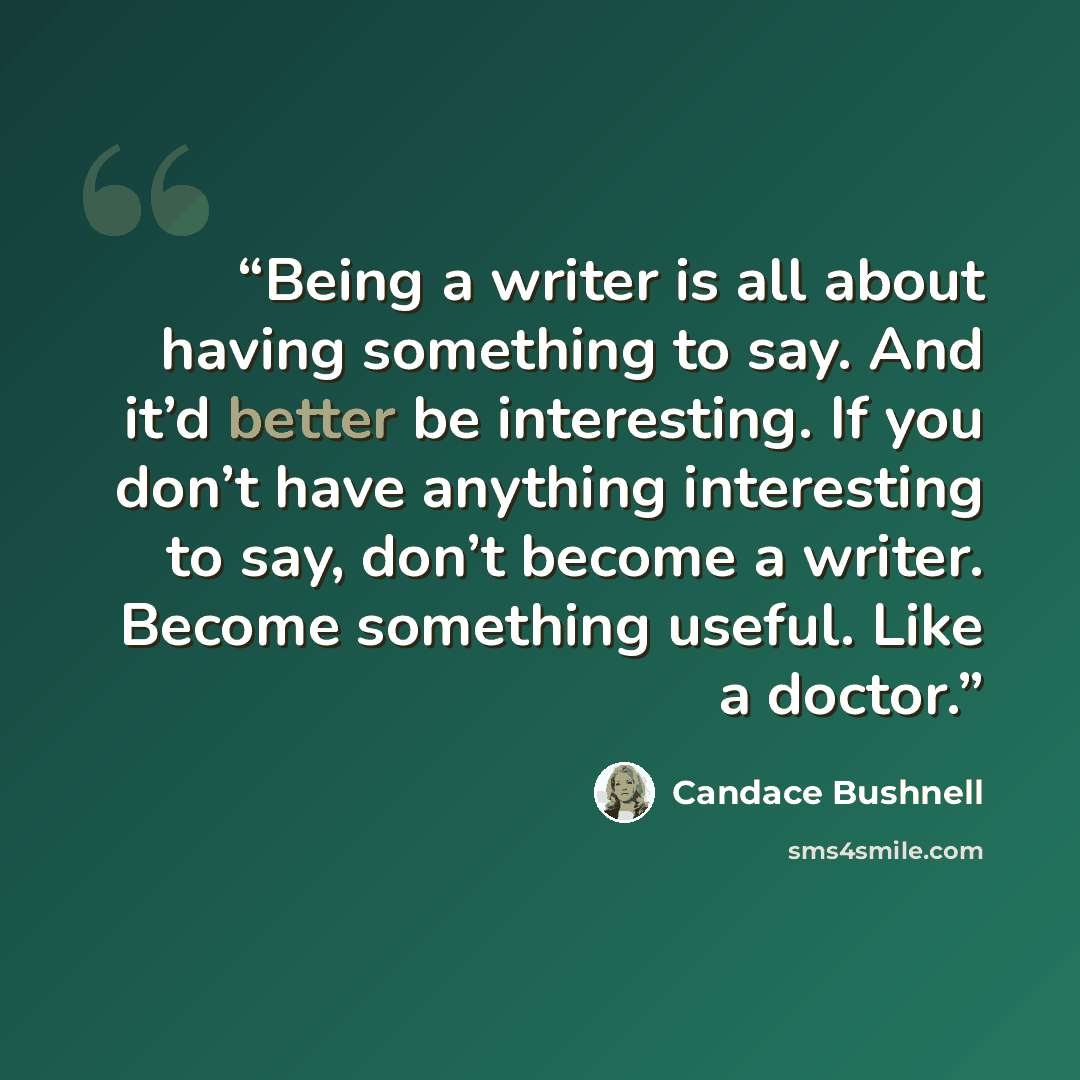 “Being a writer is all about having something to say. And it’d better be interesting. If you don’t have anything interesting to say, don’t become a writer. Become something useful. Like a doctor.” quote by Candace Bushnell