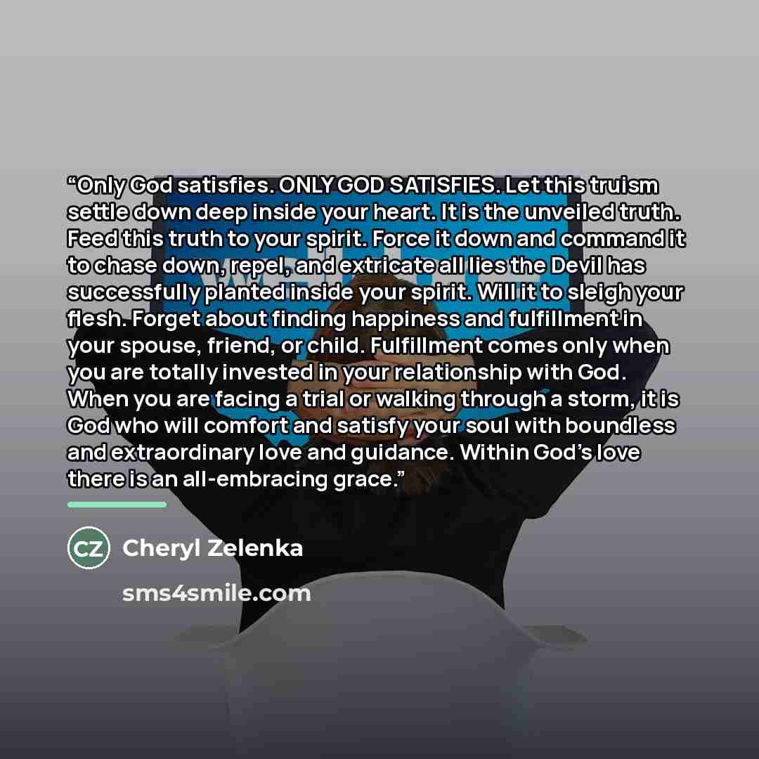 “Only God satisfies. ONLY GOD SATISFIES. Let this truism settle down deep inside your heart. It is the unveiled truth. Feed this truth to your spirit. Force it down and command it to chase down, repel, and extricate all lies the Devil has successfully planted inside your spirit. Will it to sleigh…” quote by Cheryl Zelenka