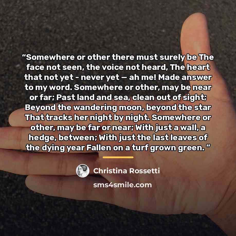 “Somewhere or other there must surely be The face not seen, the voice not heard, The heart that not yet - never yet — ah me! Made answer to my word. Somewhere or other, may be near or far; Past land and sea, clean out of sight; Beyond the wandering moon, beyond the star That tracks her night by…” quote by Christina Rossetti