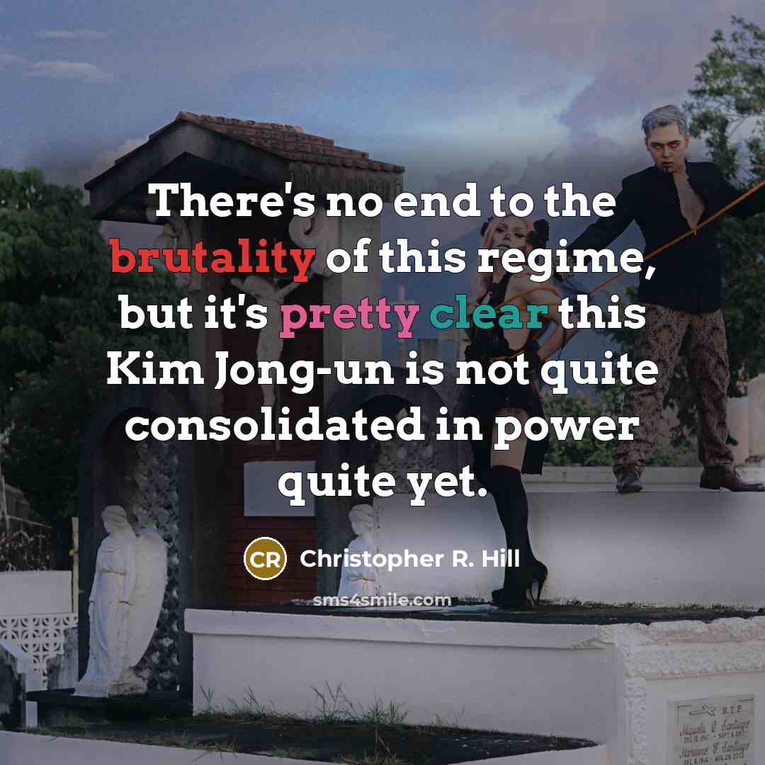 “There's no end to the brutality of this regime, but it's pretty clear this Kim Jong-un is not quite consolidated in power quite yet.” quote by Christopher R. Hill