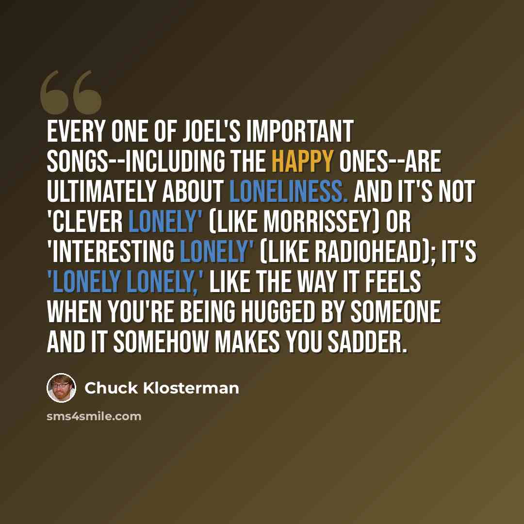 “Every one of Joel's important songs--including the happy ones--are ultimately about loneliness. And it's not 'clever lonely' (like Morrissey) or 'interesting lonely' (like Radiohead); it's 'lonely lonely,' like the way it feels when you're being hugged by someone and it somehow makes you sadder.” quote by Chuck Klosterman