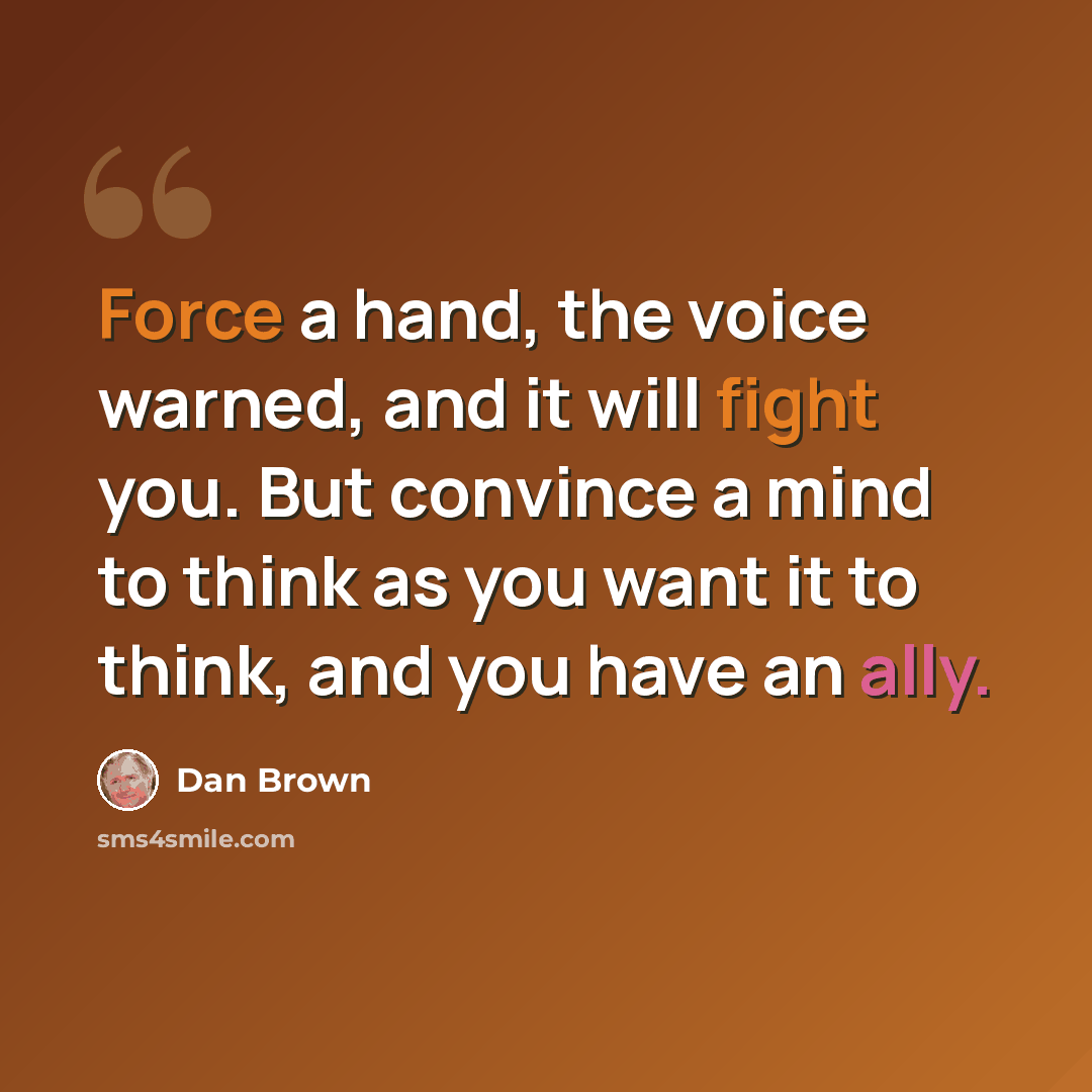 “Force a hand, the voice warned, and it will fight you. But convince a mind to think as you want it to think, and you have an ally.” quote by Dan Brown