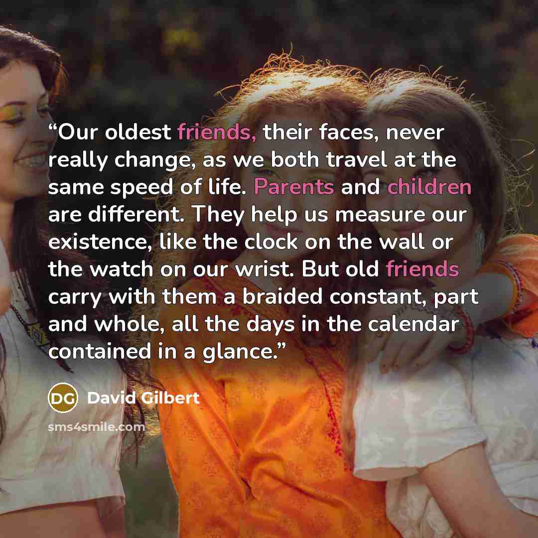 “Our oldest friends, their faces, never really change, as we both travel at the same speed of life. Parents and children are different. They help us measure our existence, like the clock on the wall or the watch on our wrist. But old friends carry with them a braided constant, part and whole, all…” quote by David Gilbert