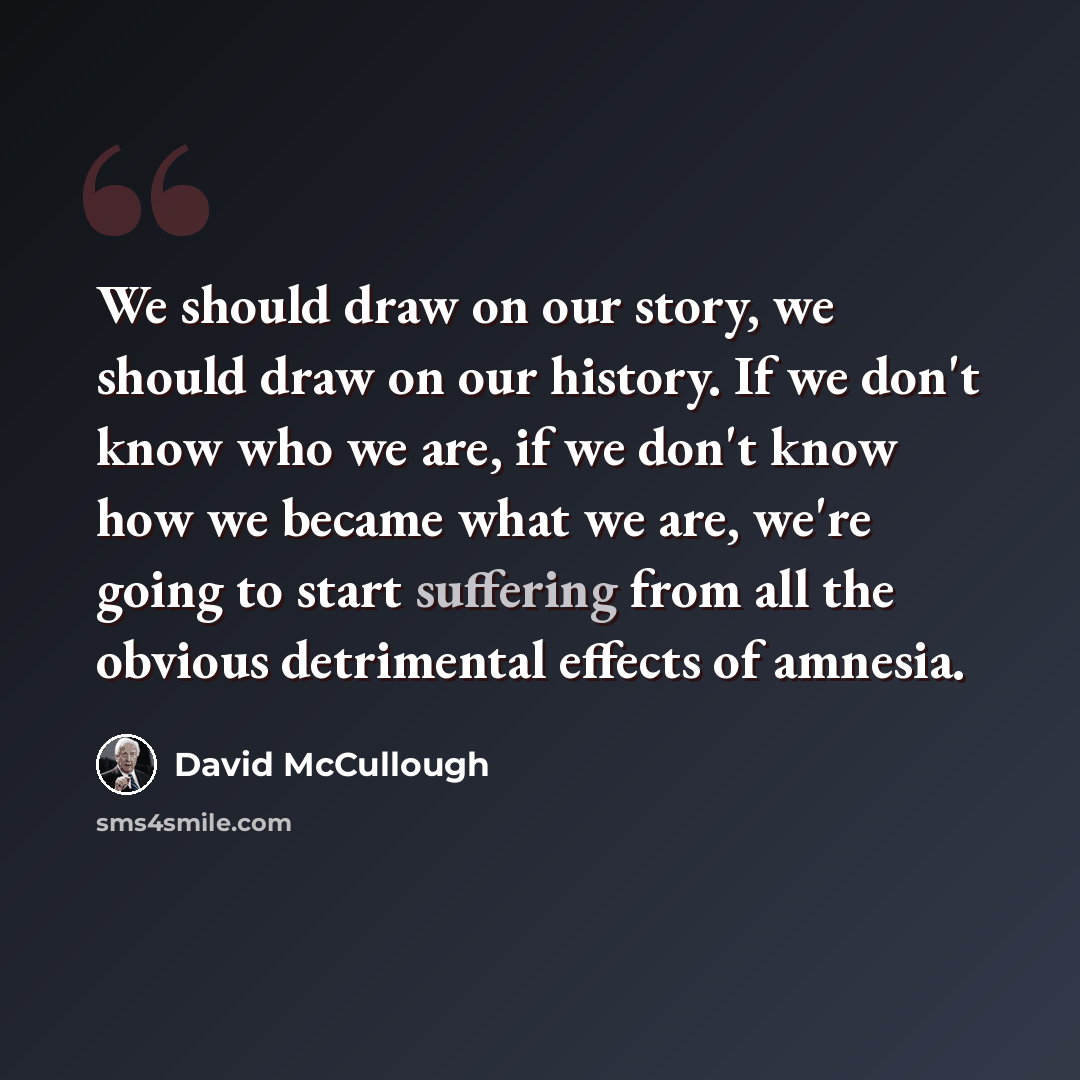 “We should draw on our story, we should draw on our history. If we don't know who we are, if we don't know how we became what we are, we're going to start suffering from all the obvious detrimental effects of amnesia.” quote by David McCullough