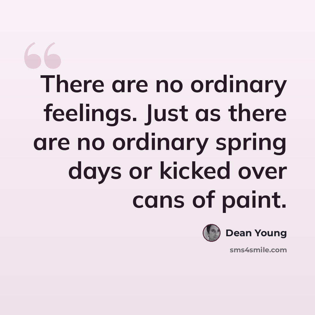 “There are no ordinary feelings. Just as there are no ordinary spring days or kicked over cans of paint.” quote by Dean Young
