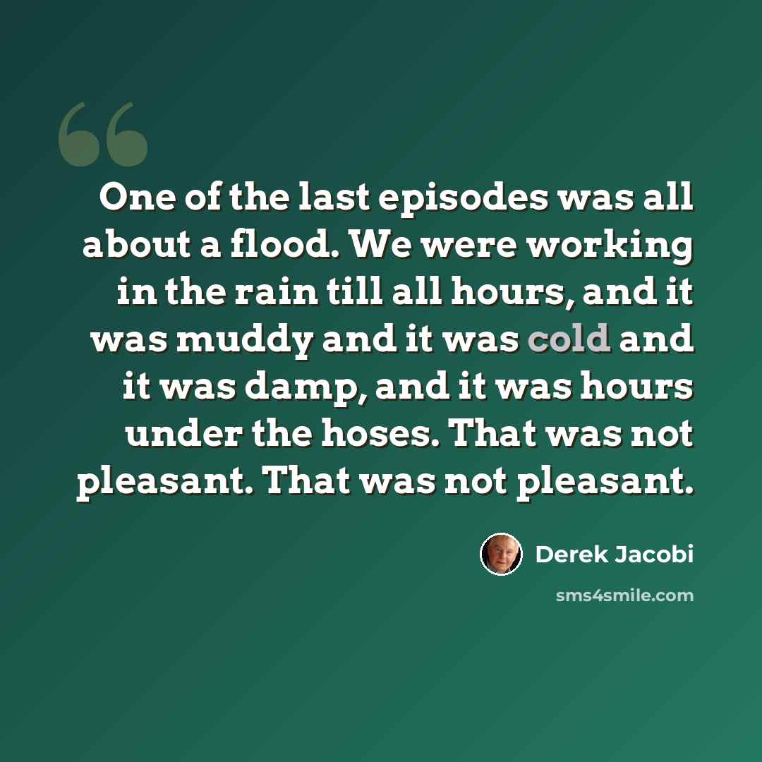 “One of the last episodes was all about a flood. We were working in the rain till all hours, and it was muddy and it was cold and it was damp, and it was hours under the hoses. That was not pleasant. That was not pleasant.” quote by Derek Jacobi