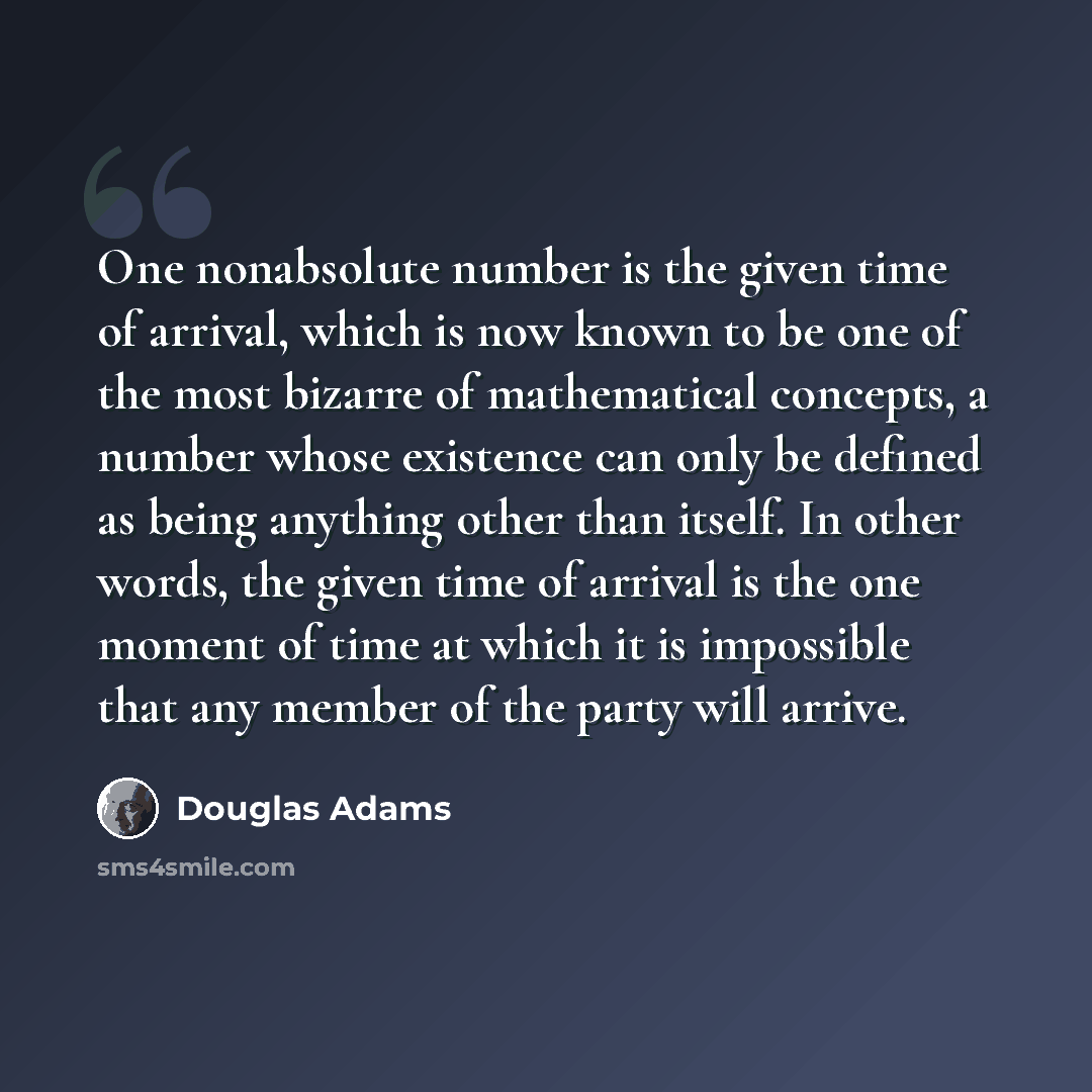 “One nonabsolute number is the given time of arrival, which is now known to be one of the most bizarre of mathematical concepts, a number whose existence can only be defined as being anything other than itself. In other words, the given time of arrival is the one moment of time at which it is…” quote by Douglas Adams