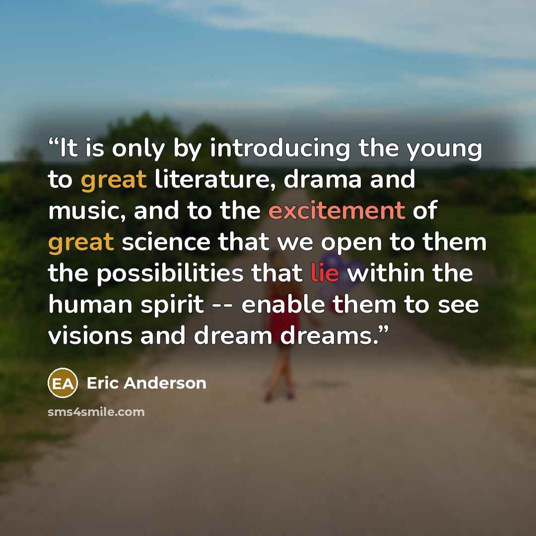 “It is only by introducing the young to great literature, drama and music, and to the excitement of great science that we open to them the possibilities that lie within the human spirit -- enable them to see visions and dream dreams.” quote by Eric Anderson