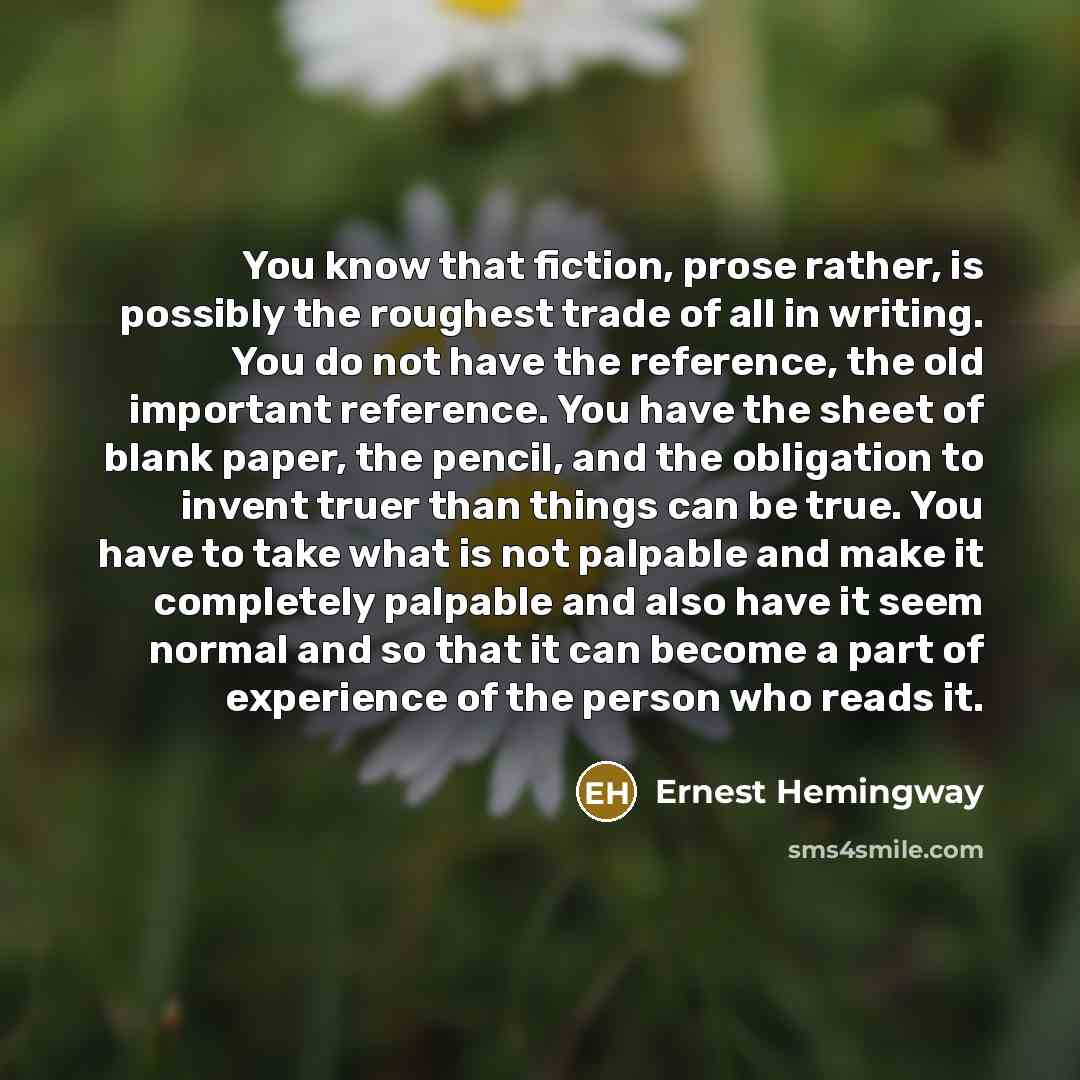 “You know that fiction, prose rather, is possibly the roughest trade of all in writing. You do not have the reference, the old important reference. You have the sheet of blank paper, the pencil, and the obligation to invent truer than things can be true. You have to take what is not palpable and…” quote by Ernest Hemingway