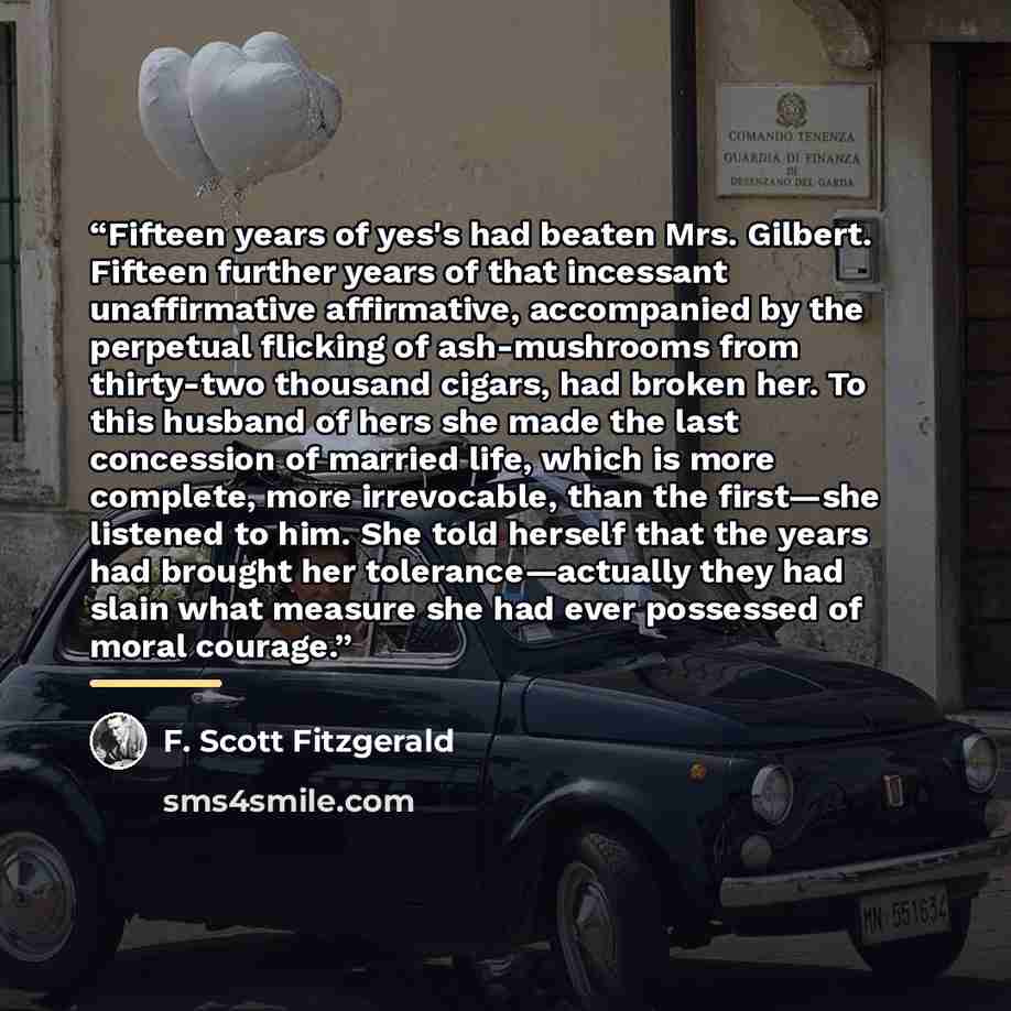 “Fifteen years of yes's had beaten Mrs. Gilbert. Fifteen further years of that incessant unaffirmative affirmative, accompanied by the perpetual flicking of ash-mushrooms from thirty-two thousand cigars, had broken her. To this husband of hers she made the last concession of married life, which is…” quote by F. Scott Fitzgerald