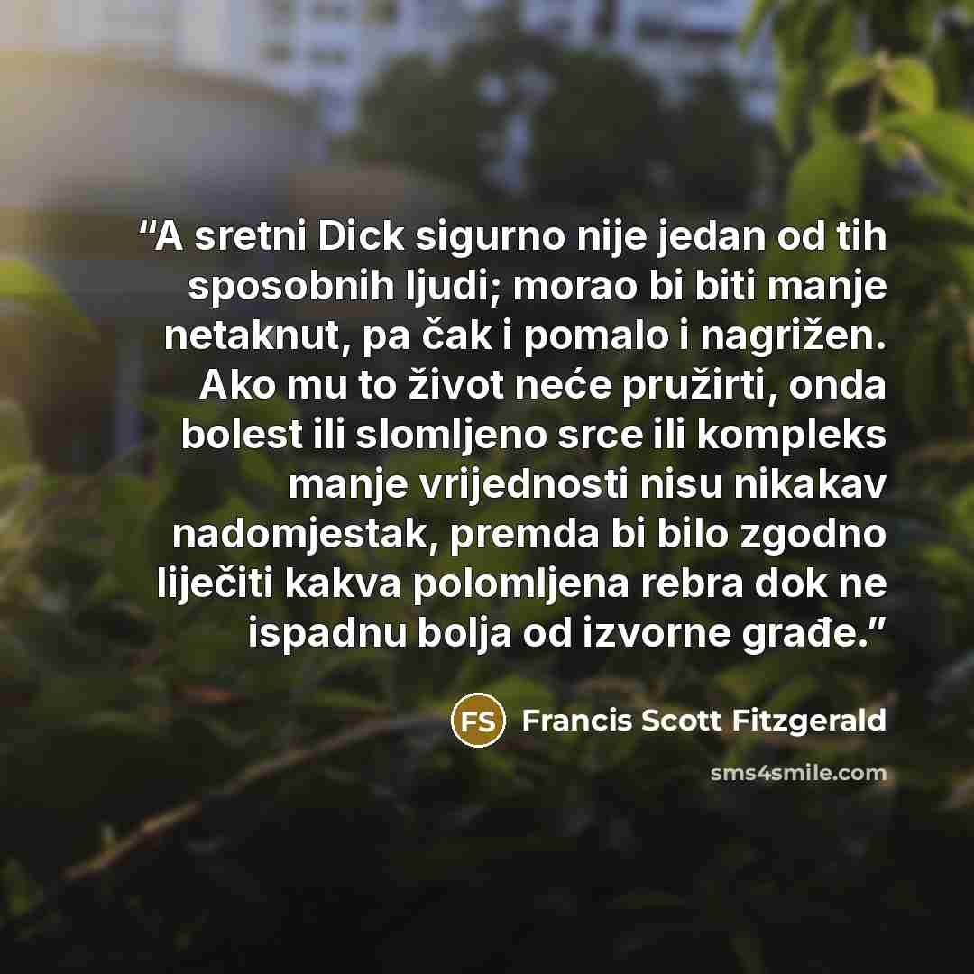 “A sretni Dick sigurno nije jedan od tih sposobnih ljudi; morao bi biti manje netaknut, pa čak i pomalo i nagrižen. Ako mu to život neće pružirti, onda bolest ili slomljeno srce ili kompleks manje vrijednosti nisu nikakav nadomjestak, premda bi bilo zgodno liječiti kakva polomljena rebra dok ne…” quote by Francis Scott Fitzgerald