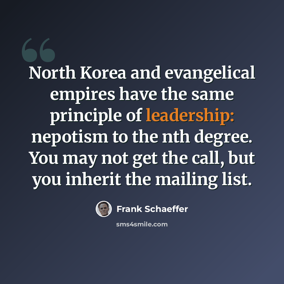“North Korea and evangelical empires have the same principle of leadership: nepotism to the nth degree. You may not get the call, but you inherit the mailing list.” quote by Frank Schaeffer