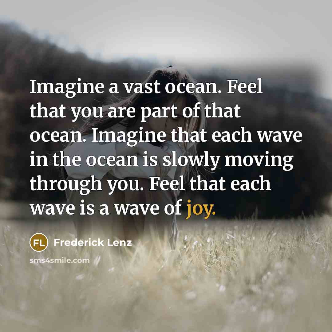 “Imagine a vast ocean. Feel that you are part of that ocean. Imagine that each wave in the ocean is slowly moving through you. Feel that each wave is a wave of joy.” quote by Frederick Lenz