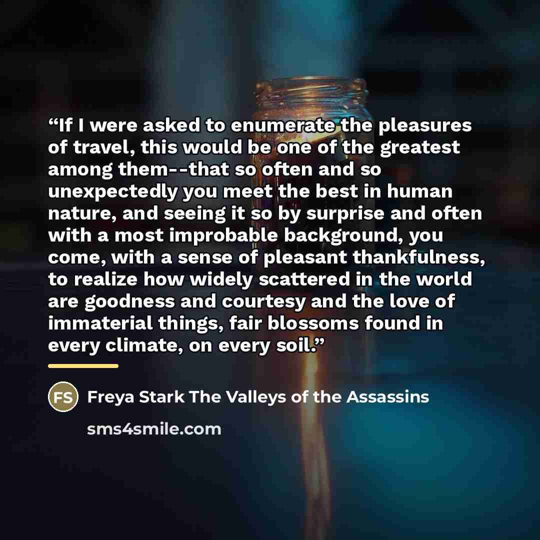 “If I were asked to enumerate the pleasures of travel, this would be one of the greatest among them--that so often and so unexpectedly you meet the best in human nature, and seeing it so by surprise and often with a most improbable background, you come, with a sense of pleasant thankfulness, to…” quote by Anonymous