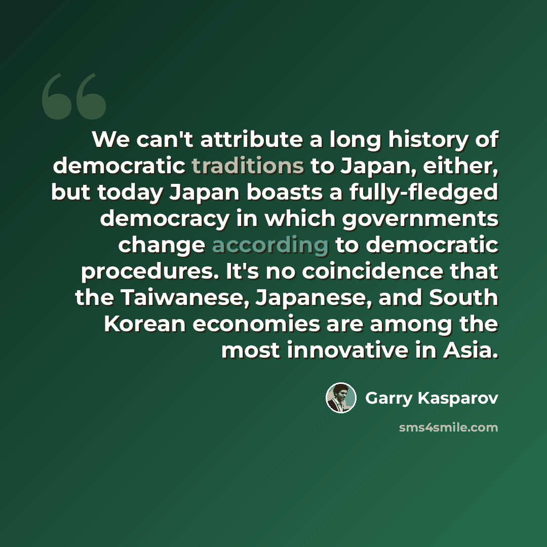 “We can't attribute a long history of democratic traditions to Japan, either, but today Japan boasts a fully-fledged democracy in which governments change according to democratic procedures. It's no coincidence that the Taiwanese, Japanese, and South Korean economies are among the most innovative…” quote by Garry Kasparov