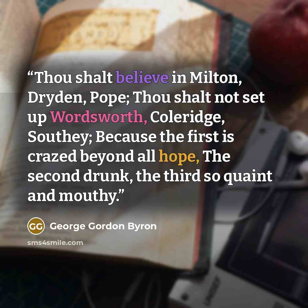 “Thou shalt believe in Milton, Dryden, Pope; Thou shalt not set up Wordsworth, Coleridge, Southey; Because the first is crazed beyond all hope, The second drunk, the third so quaint and mouthy.” quote by George Gordon Byron