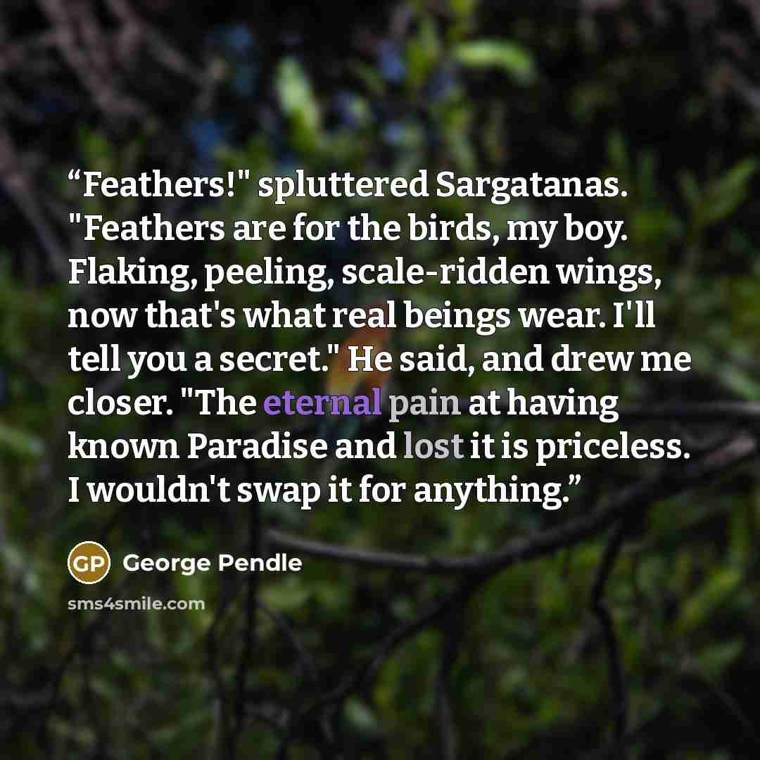 “Feathers!" spluttered Sargatanas. "Feathers are for the birds, my boy. Flaking, peeling, scale-ridden wings, now that's what real beings wear. I'll tell you a secret." He said, and drew me closer. "The eternal pain at having known Paradise and lost it is priceless. I wouldn't swap it for anything.” quote by George Pendle